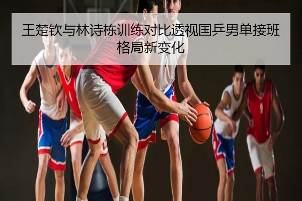 王楚钦与林诗栋训练对比透视国乒男单接班格局新变化