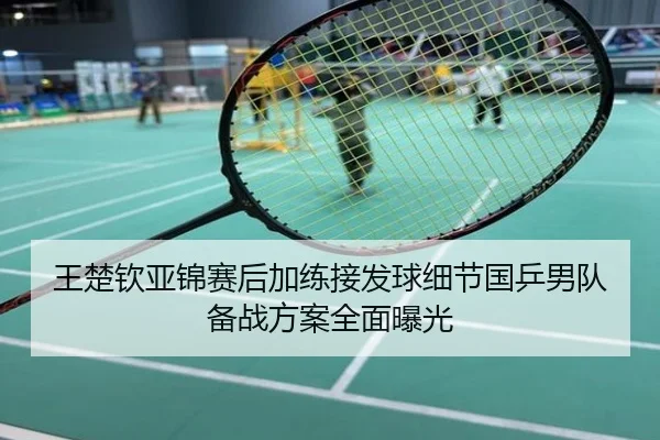 王楚钦亚锦赛后加练接发球细节国乒男队备战方案全面曝光