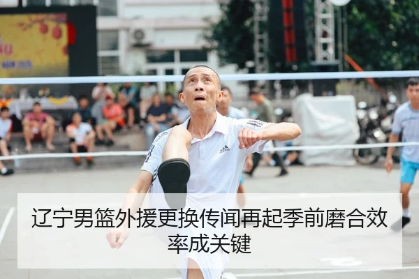 辽宁男篮外援更换传闻再起季前磨合效率成关键