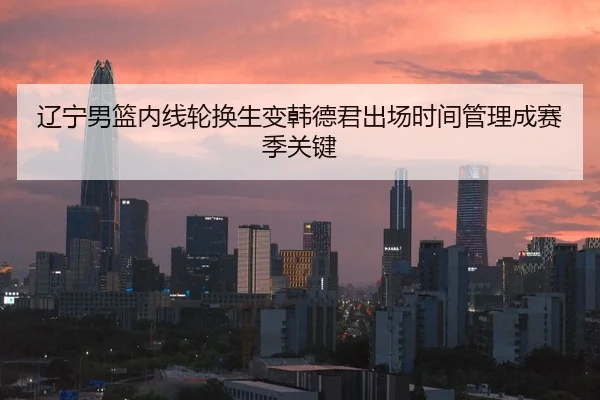 辽宁男篮内线轮换生变韩德君出场时间管理成赛季关键